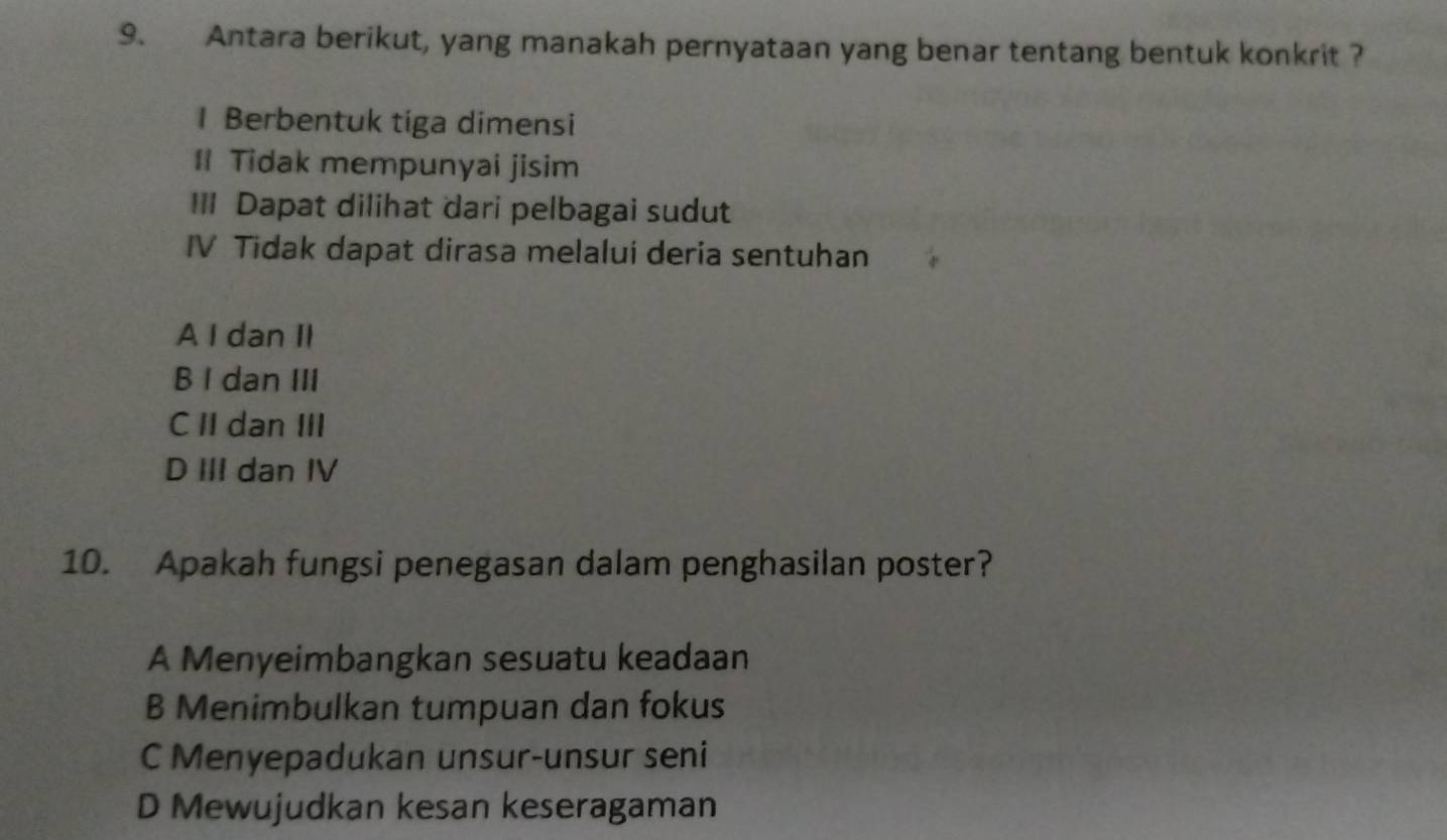 Antara berikut, yang manakah pernyataan yang benar tentang bentuk konkrit ?
1 Berbentuk tiga dimensi
I Tidak mempunyai jisim
III Dapat dilihat dari pelbagai sudut
IV Tidak dapat dirasa melalui deria sentuhan
A I dan II
B I dan III
C II dan III
D III dan IV
10. Apakah fungsi penegasan dalam penghasilan poster?
A Menyeimbangkan sesuatu keadaan
B Menimbulkan tumpuan dan fokus
C Menyepadukan unsur-unsur seni
D Mewujudkan kesan keseragaman