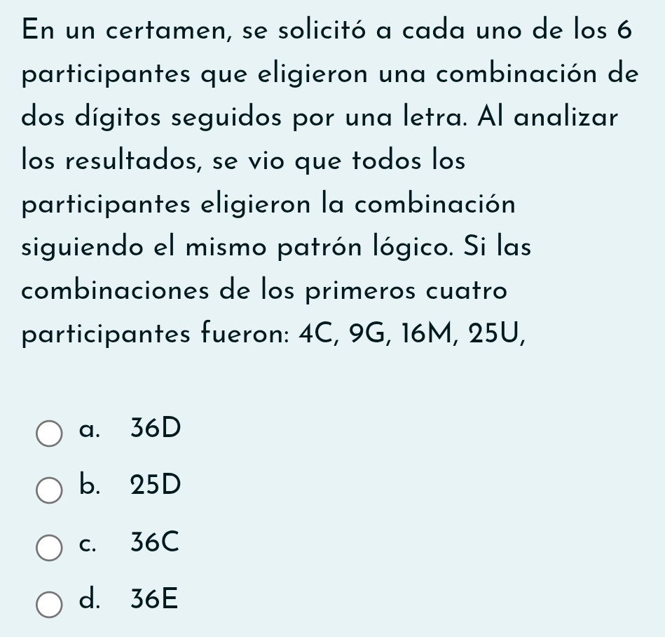 En un certamen, se solicitó a cada uno de los 6
participantes que eligieron una combinación de
dos dígitos seguidos por una letra. Al analizar
los resultados, se vio que todos los
participantes eligieron la combinación
siguiendo el mismo patrón lógico. Si las
combinaciones de los primeros cuatro
participantes fueron: 4C, 9G, 16M, 25U,
a. 36D
b. 25D
c. 36C
d. 36E