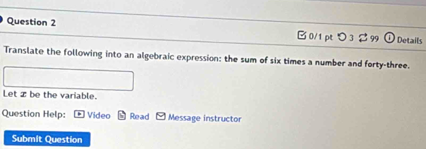 [ 0/1 pt つ 3 % 99 ① Details 
Translate the following into an algebraic expression: the sum of six times a number and forty-three. 
Let x be the variable. 
Question Help: * Video Read Message instructor 
Submit Question