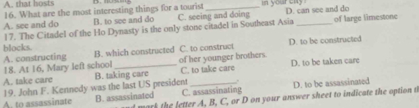 that hosts B.nosing
16. What are the most interesting things for a tourist _in your city
A. see and do B. to see and do C. seeing and doing D. can see and do
17. The Citadel of the Ho Dynasty is the only stone citadel in Southeast Asia of large limestone
blocks.
A. constructing B. which constructed C. to construct D. to be constructed
18. At 16, Mary left school of her younger brothers.
A. take care B. taking care C. to take care D. to be taken care
19. John F. Kennedy was the last US president .
A. to assassinate B. assassinated C. assassinating D. to be assassinated
mark the letter A, B, C, or D on your answer sheet to indicate the option t