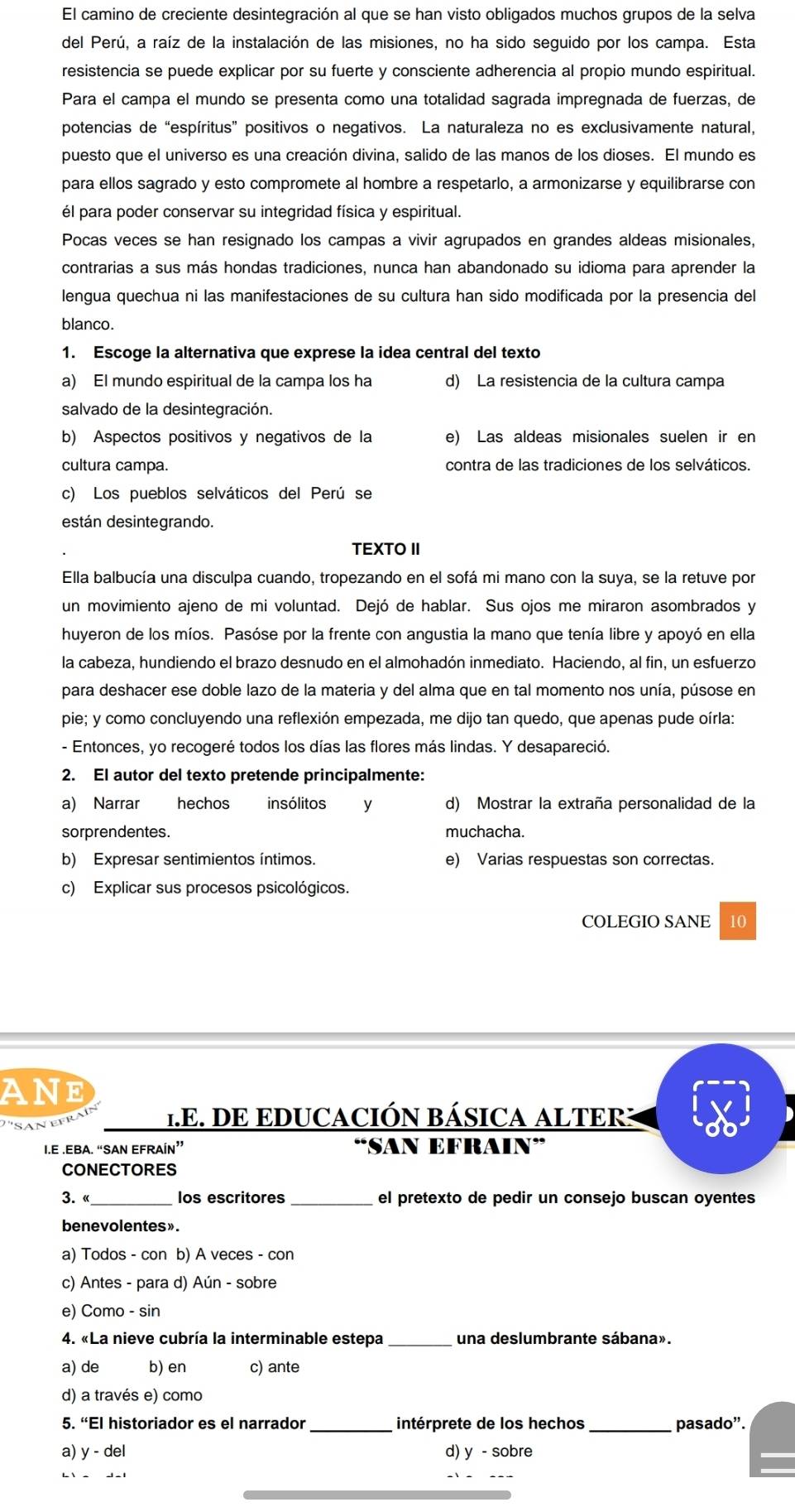 El camino de creciente desintegración al que se han visto obligados muchos grupos de la selva
del Perú, a raíz de la instalación de las misiones, no ha sido seguido por los campa. Esta
resistencia se puede explicar por su fuerte y consciente adherencia al propio mundo espiritual.
Para el campa el mundo se presenta como una totalidad sagrada impregnada de fuerzas, de
potencias de “espíritus” positivos o negativos. La naturaleza no es exclusivamente natural,
puesto que el universo es una creación divina, salido de las manos de los dioses. El mundo es
para ellos sagrado y esto compromete al hombre a respetarlo, a armonizarse y equilibrarse con
él para poder conservar su integridad física y espiritual.
Pocas veces se han resignado los campas a vivir agrupados en grandes aldeas misionales,
contrarias a sus más hondas tradiciones, nunca han abandonado su idioma para aprender la
lengua quechua ni las manifestaciones de su cultura han sido modificada por la presencia del
blanco.
1. Escoge la alternativa que exprese la idea central del texto
a) El mundo espiritual de la campa los ha d) La resistencia de la cultura campa
salvado de la desintegración.
b) Aspectos positivos y negativos de la e) Las aldeas misionales suelen ir en
cultura campa. contra de las tradiciones de los selváticos.
c) Los pueblos selváticos del Perú se
están desintegrando.
TEXTO II
Ella balbucía una disculpa cuando, tropezando en el sofá mi mano con la suya, se la retuve por
un movimiento ajeno de mi voluntad. Dejó de hablar. Sus ojos me miraron asombrados y
huyeron de los míos. Pasóse por la frente con angustia la mano que tenía libre y apoyó en ella
la cabeza, hundiendo el brazo desnudo en el almohadón inmediato. Haciendo, al fin, un esfuerzo
para deshacer ese doble lazo de la materia y del alma que en tal momento nos unía, púsose en
pie; y como concluyendo una reflexión empezada, me dijo tan quedo, que apenas pude oírla:
- Entonces, yo recogeré todos los días las flores más lindas. Y desapareció.
2. El autor del texto pretende principalmente:
a) Narrar hechos insólitos y d) Mostrar la extraña personalidad de la
sorprendentes. muchacha.
b) Expresar sentimientos íntimos. e) Varias respuestas son correctas.
c) Explicar sus procesos psicológicos.
COLEGIO SANE  10
ANE
's ant 1.E. DE EDUCACIÓN BÁSICA ALTER:
I.E .EBA. “SAN EFRAÍN” “SAN EFRAIN”
CONECTORES
3.  «_ los escritores _el pretexto de pedir un consejo buscan oyentes
benevolentes».
a) Todos - con b) A veces - con
c) Antes - para d) Aún - sobre
e) Como - sin
4. «La nieve cubría la interminable estepa _una deslumbrante sábana».
a) de b) en c) ante
d) a través e) como
5. “El historiador es el narrador _intérprete de los hechos _pasado".
a) y - del d) y - sobre