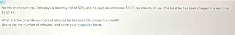 For his phone service, John pays a monthly fee of $25, and he pays an additional $0.07 per minute of use. The least he has been charged in a month is
$107.88. 
What are the possible numbers of minutes he has used his phone in a month? 
Use m for the number of minutes, and solve your inequality for m.