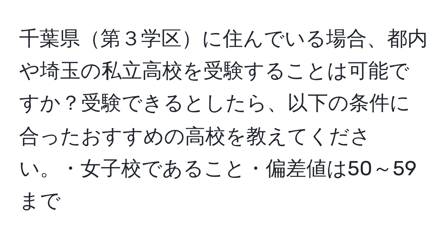 千葉県第３学区に住んでいる場合、都内や埼玉の私立高校を受験することは可能ですか？受験できるとしたら、以下の条件に合ったおすすめの高校を教えてください。・女子校であること・偏差値は50～59まで