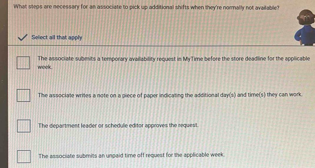 What steps are necessary for an associate to pick up additional shifts when they're normally not available?
Select all that apply
The associate submits a temporary availability request in MyTime before the store deadline for the applicable
week.
The associate writes a note on a piece of paper indicating the additional day (s) and time(s) they can work.
The department leader or schedule editor approves the request.
The associate submits an unpaid time off request for the applicable week.