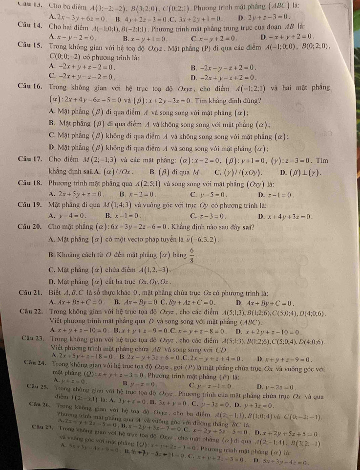 Cho ba điểm A(3:-2;-2),B(3:2:0),C(0:2;1). Phương trình mặt phẳng (ABC') là:
A. 2x-3y+6z=0 、 B. 4y+2z-3=0.C 3x+2y+1=0. D. 2y+z-3=0.
Câu 14. Cho hai điểm A(-1;0;1),B(-2;1;1). Phương trình mặt phẳng trung trực của đoạn AB là:
A. x-y-2=0. B. x-y+1=0, C. x-y+2=0. D. -x+y+2=0.
Câu 15. Trong không gian với hệ toạ độ Oxyz . Mặt phẳng (P) đi qua các điểm A(-1;0;0),B(0;2;0),
C(0;0;-2) có phương trình là:
A. -2x+y+z-2=0. B. -2x-y-z+2=0.
C. -2x+y-z-2=0. D. -2x+y-z+2=0.
Câu 16. Trong không gian với hệ trục toạ độ Oxyz 、 cho điểm A(-1:2:1) và hai mặt phẳng
(α) :2x+4y-6z-5=0 và (beta ):x+2y-3z=0. Tìm khẳng định đúng?
A. Mặt phẳng (β) đi qua điểm A và song song với mặt phăng (α);
B. Mặt phẳng (β) đi qua điểm A và không song song với mặt phẳng (α);
C. Mặt phẳng (β) không đi qua điểm A và không song song với mặt phẳng (α):
D. Mặt phẳng (β) không đi qua điểm A và song song với mặt phẳng (α);
Câu 17. Cho điểm M(2;-1;3) và các mặt phẳng: (alpha ):x-2=0 (beta ):y+1=0,(gamma ):z-3=0. Tìm
khẳng dịnh sai.A. (α)//Ox . B. (β) đi qua M . C. (y)//(xOy). D. (beta )⊥ (gamma ).
Câu 18. Phương trình mặt phẳng qua A(2:5;1) và song song với mặt phẳng (Oxy) là:
A. 2x+5y+z=0. B. x-2=0. C. y-5=0. D. z-1=0.
Câu 19. Mặt phẳng đi qua M(1;4;3) và vuông góc với trục Oy có phương trình là:
A. y-4=0. B. x-1=0. C. z-3=0. D. x+4y+3z=0.
Câu 20. Cho mặt phẳng (α) 6x-3y-2z-6=0. Khẳng định nào sau đây sai?
A. Mặt phẳng (α) có một vectơ pháp tuyển là overline u(-6.3.2).
B. Khoảng cách từ O đến mặt phẳng (α) bằng  6/8 .
C. Mặt phẳng (α) chứa điểm A(1,2,-3)
D. Mặt phẳng (α) cắt ba trục Ox,Oy, Oz .
Câu 21. Biết A, B.C là số thực khác 0 , mặt phẳng chứa trục Oz có phương trình là:
A. Ax+Bz+C=0. B. Ax+By=0 C. By+Az+C=0. D. Ax+By+C=0.
Câu 22. Trong không gian với hệ trục tọa độ Oxyz , cho các điểm A(5;1;3),B(1;2;6),C(5;0;4),D(4;0;6).
Viết phương trình mặt phẳng qua D và song song với mặt phẳng (ABC).
A. x+y+z-10=0.B.x+y+z-9=0. _  C x+y+z-8=0 D. x+2y+z-10=0.
Câu 23. Trong không gian với hệ trục tọa độ Oxyz , cho các điểm A(5;1;3),B(1:2;6),C(5;0;4),D(4;0;6).
Viết phương trình mặt phẳng chứa AB và song song với CD
A. 2x+5y+z-18=0. B. 2x-y+3z+6=0 C. 2x-y+z+4=0. D. x+y+z-9=0.
Câu 24. Trong không gian với hệ trục tọa độ Oxyz , gọi (P) là mặt phẳng chứa trục Ox và vuông góc với
mặt phẳng (Q):x+y+z-3=0. Phương trình mặt phẳng (P) là:
A. y+z=0. B. y-z=0. C. y-z-1=0. D. y-2z=0.
Câu 25, Trong không gian với hệ trục tọa độ Oxyz . Phương trình của mặt phẳng chứa trục Ox và qua
điễm I(2:-3:1) lå: A. 3 y+z=0 B. 3x+y=0. C. y-3z=0. D. y+3z=0.
Câu 26. Trong không gian với hệ toạ độ Oxyz . cho ba điểm A(2;-1;1),B(1;0;4) và C(0;-2;-1).
A.
Phương trình mặt phẳng qua A và vuống góc với đường thắng BC là: 2x+y+2z-5=0.B.x-2y+3z-7=0.C.x+2y+5z-5=0. D. x+2y+5z+5=0.
Câu 27. Trong không gian với hệ trục tọa độ Oxyz , cho mặt phẳng (Q):x+y+2z-3=0. Phương trình mặt phầng (c () là
và vuống góc với mặt phầng
(alpha ) đi qua A(2;-1;4);B(3;2;-1)
A. 5x+3y-4z+9=0 : B. 11x+7)-3x-21=0. C. x+y+2z-3=0 5x+3y-4z=0.
D,