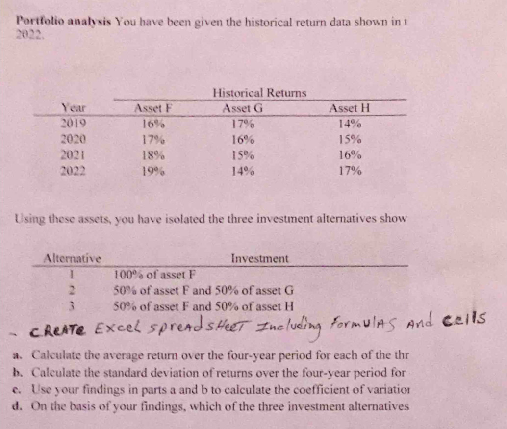 Portfolio analysis You have been given the historical return data shown in t 
2022. 
Using these assets, you have isolated the three investment alternatives show 
Alternative Investment 
1 100° of asset F
2 50% of asset F and 50% of asset G
3 50° of asset F and 50% of asset H
a. Calculate the average return over the four-year period for each of the thr 
b. Calculate the standard deviation of returns over the four-year period for 
e. Use your findings in parts a and b to calculate the coefficient of variation 
d. On the basis of your findings, which of the three investment alternatives