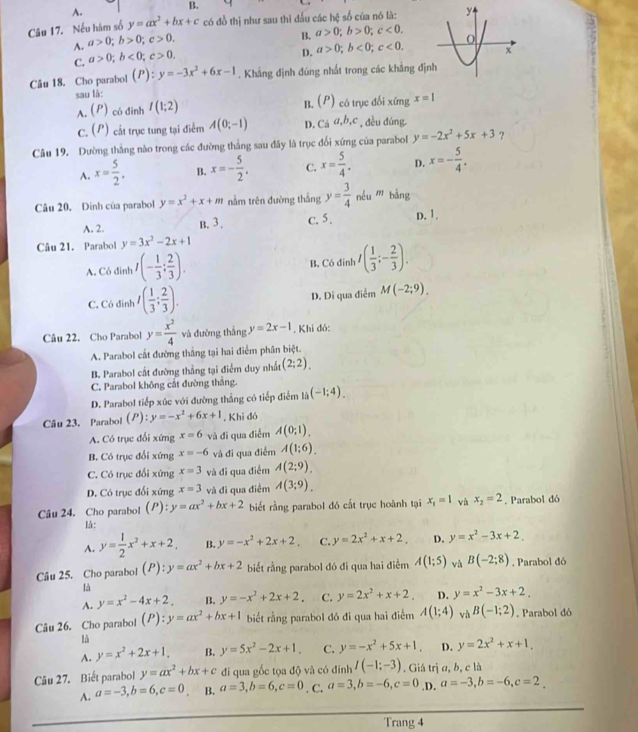 B.
A.
Câu 17. Nếu hàm số y=ax^2+bx+c có đồ thị như sau thì đấu các hệ số của nó là:
A. a>0;b>0;c>0.
B. a>0;b>0;c<0.
C. a>0;b<0;c>0.
D. a>0;b<0;c<0.
Câu 18. Cho parabol (P):y=-3x^2+6x-1. Khẳng định đúng nhất trong các khẳng địn
sau là:
A. (P) có đinh I(1;2) (P) có trục đối xứng x=1
B.
C. (P) cất trục tung tại điểm A(0;-1) D. C_0a,b,c , dều dúng.
Câu 19. Dường thắng nào trong các đường thắng sau đây là trục đối xứng của parabol y=-2x^2+5x+3 ？
A. x= 5/2 . B. x=- 5/2 . C. x= 5/4 . D. x=- 5/4 .
Câu 20. Dinh của parabol y=x^2+x+m nằm trên đường thắng y= 3/4  néu m bàng
A. 2. B. 3 . c. 5.
D. 1.
Câu 21. Parabol y=3x^2-2x+1
A. Có đinh I(- 1/3 ; 2/3 ). B. Có đỉnh I( 1/3 ;- 2/3 ).
C. Có đinh I( 1/3 ; 2/3 ). D. Di qua điểm M(-2;9).
Câu 22. Cho Parabol y= x^2/4  và đường thắng y=2x-1. Khi đó:
A. Parabol cất đường thắng tại hai điểm phân biệt.
B. Parabol cắt đường thẳng tại điểm duy nhất (2;2).
C. Parabol không cắt đường thắng.
D. Parabol tiếp xúc với đường thẳng có tiếp điểm l_i(-1;4).
Câu 23. Parabol 1 B :y=-x^2+6x+1. Khi đó
A. Có trục đối xứng x=6 và đi qua điểm A(0;1).
B. Có trục đổi xứng x=-6 và đi qua điểm A(1;6).
C. Có trục đổi xứng x=3 và đi qua điểm A(2;9).
D. Có trục đối xứng x=3 và đi qua điểm A(3;9).
Câu 24. Cho parabol (P) ^circ  y=ax^2+bx+2 biết rằng parabol đó cắt trục hoành tại x_1=1 và x_2=2. Parabol đó
là:
A. y= 1/2 x^2+x+2, B. y=-x^2+2x+2, C. y=2x^2+x+2. D. y=x^2-3x+2.
Câu 25. Cho parabol (P):y=ax^2+bx+2 biết rằng parabol đó đi qua hai điểm A(1;5) và B(-2;8). Parabol đó
là
A. y=x^2-4x+2. B. y=-x^2+2x+2. C. y=2x^2+x+2. D. y=x^2-3x+2.
Câu 26. Cho parabol (P):y=ax^2+bx+1 biết rằng parabol đó đi qua hai điểm A(1;4) và B(-1;2). Parabol đó
là
A. y=x^2+2x+1, B. y=5x^2-2x+1. C. y=-x^2+5x+1. D. y=2x^2+x+1,
Câu 27. Biết parabol y=ax^2+bx+c đi qua gốc tọa độ và có đinh I(-1;-3). Giá trị a, b, c là
A. a=-3,b=6,c=0 B. a=3,b=6,c=0. C. a=3,b=-6,c=0.D. a=-3,b=-6,c=2.
Trang 4