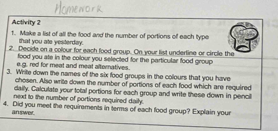 Activity 2 
1. Make a list of all the food and the number of portions of each type 
that you ate yesterday. 
2. Decide on a colour for each food group. On your list underline or circle the 
food you ate in the colour you selected for the particular food group 
e.g. red for meat and meat alternatives. 
3. Write down the names of the six food groups in the colours that you have 
chosen. Also write down the number of portions of each food which are required 
daily. Calculate your total portions for each group and write these down in pencil 
next to the number of portions required daily. 
4. Did you meet the requirements in terms of each food group? Explain your 
answer.