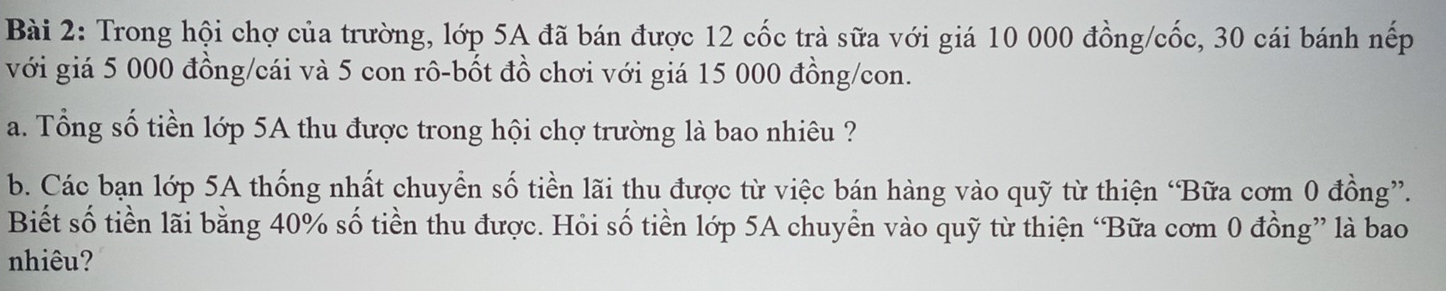 Trong hội chợ của trường, lớp 5A đã bán được 12 cốc trà sữa với giá 10 000 đồng/cốc, 30 cái bánh nếp 
với giá 5 000 đồng/cái và 5 con rô-bốt đồ chơi với giá 15 000 đồng/con. 
a. Tổng số tiền lớp 5A thu được trong hội chợ trường là bao nhiêu ? 
b. Các bạn lớp 5A thống nhất chuyển số tiền lãi thu được từ việc bán hàng vào quỹ từ thiện ‘Bữa cơm 0 đồng”. 
Biết số tiền lãi bằng 40% số tiền thu được. Hỏi số tiền lớp 5A chuyển vào quỹ từ thiện ‘Bữa cơm 0 đồng” là bao 
nhiêu?