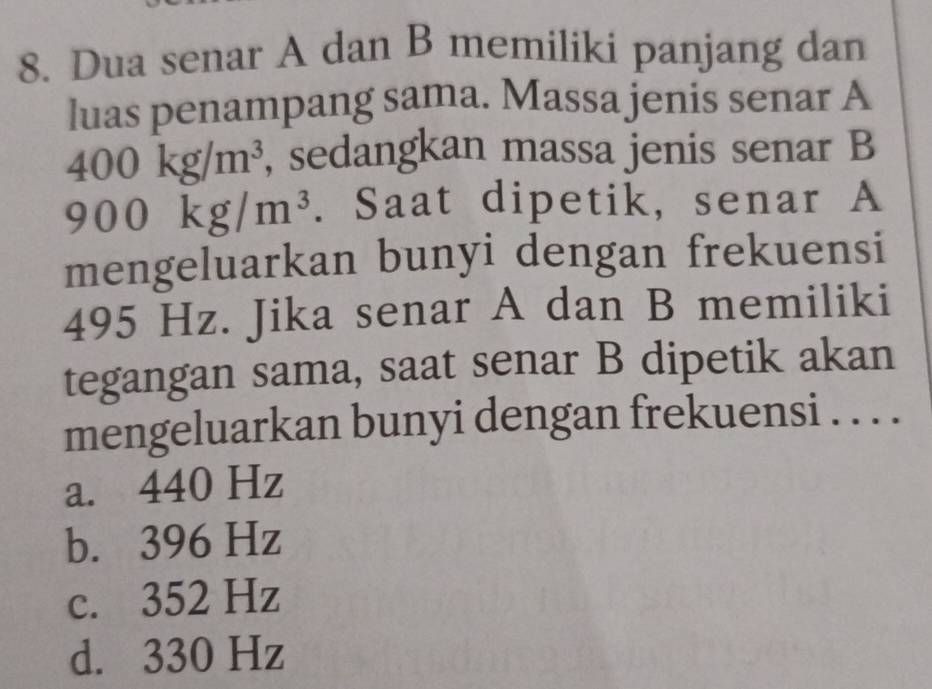 Dua senar A dan B memiliki panjang dan
luas penampang sama. Massa jenis senar A
400kg/m^3 , sedangkan massa jenis senar B
900kg/m^3. Saat dipetik, senar A
mengeluarkan bunyi dengan frekuensi
495 Hz. Jika senar A dan B memiliki
tegangan sama, saat senar B dipetik akan
mengeluarkan bunyi dengan frekuensi . . . .
a. 440 Hz
b. 396 Hz
c. 352 Hz
d. 330 Hz