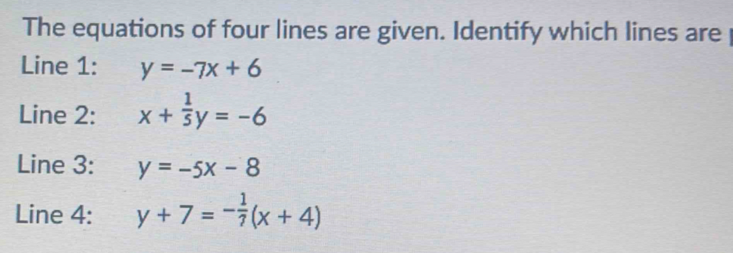 The equations of four lines are given. Identify which lines are 
Line 1: y=-7x+6
Line 2: x+ 1/5 y=-6
Line 3: y=-5x-8
Line 4: y+7=- 1/7 (x+4)