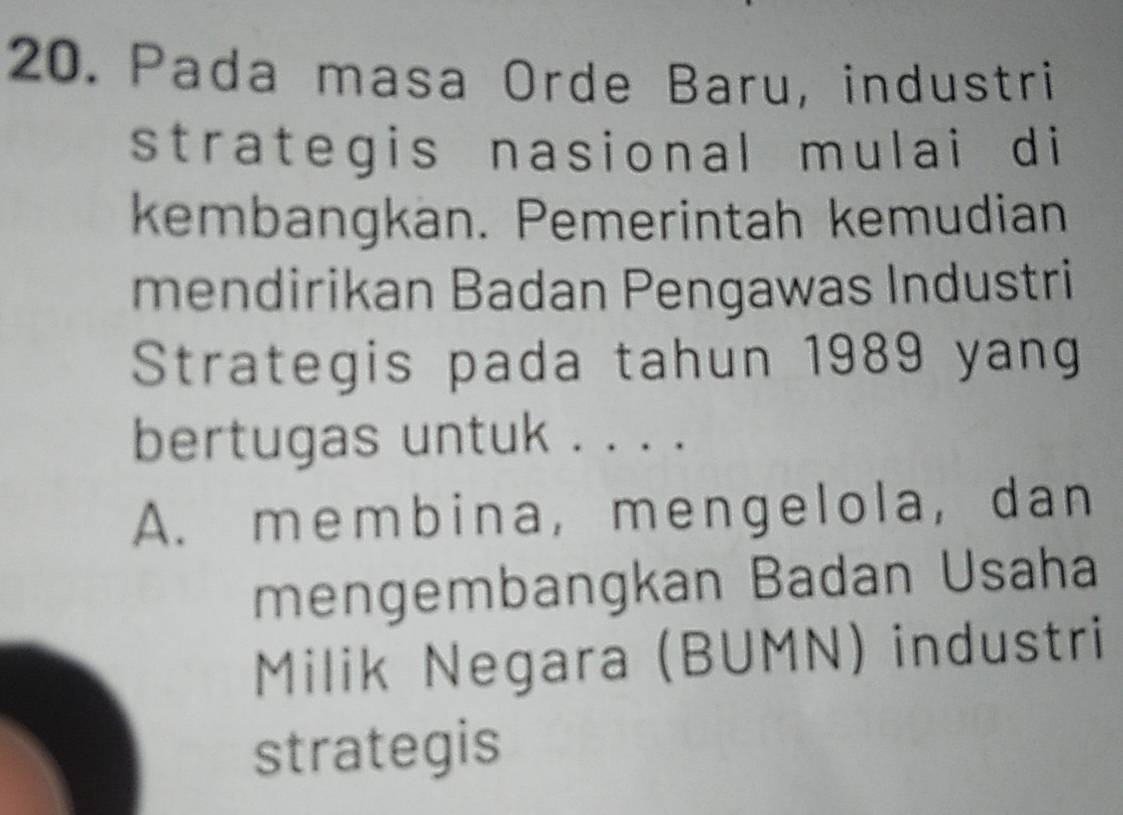 Pada masa Orde Baru, industri
strategis nasional mulai di
kembangkan. Pemerintah kemudian
mendirikan Badan Pengawas Industri
Strategis pada tahun 1989 yang
bertugas untuk . . . .
A. membina, mengelola, dan
mengembangkan Badan Usaha
Milik Negara (BUMN) industri
strategis