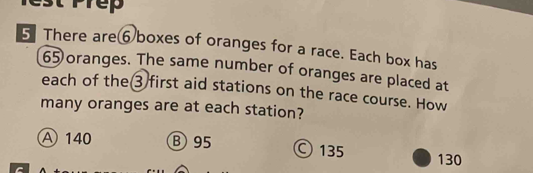 rep
5 There are⑥boxes of oranges for a race. Each box has
65 oranges. The same number of oranges are placed at
each of the③ first aid stations on the race course. How
many oranges are at each station?
A 140 B 95 © 135
130