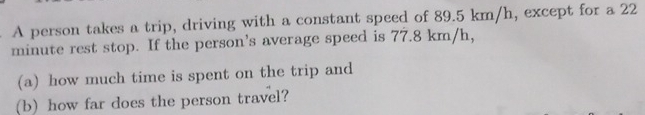 A person takes a trip, driving with a constant speed of 89.5 km/h, except for a 22
minute rest stop. If the person's average speed is 77.8 km/h, 
(a) how much time is spent on the trip and 
(b)how far does the person travel?