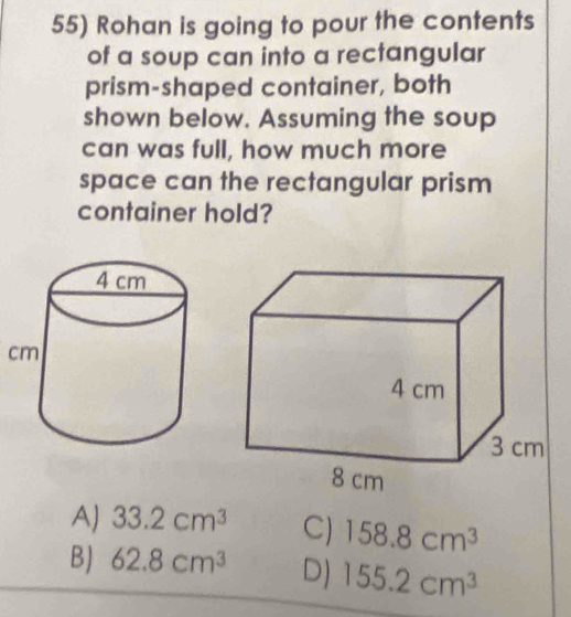 Rohan is going to pour the contents
of a soup can into a rectangular
prism-shaped container, both
shown below. Assuming the soup
can was full, how much more
space can the rectangular prism
container hold?
c
AJ 33.2cm^3 C) 158.8cm^3
BJ 62.8cm^3 D) 155.2cm^3