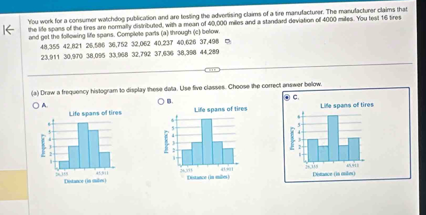 You work for a consumer watchdog publication and are testing the advertising claims of a tire manufacturer. The manufacturer claims that 
the life spans of the tires are normally distributed, with a mean of 40,000 miles and a standard deviation of 4000 miles. You test 16 tires 
and get the following life spans. Complete parts (a) through (c) below.
48,355 42, 821 26, 586 36,752 32,062 40,237 40,626 37,498
23,911 30,970 38,095 33,968 32,792 37,636 38,398 44,289
(a) Draw a frequency histogram to display these data. Use five classes. Choose the correct answer below, 
B. 
A.