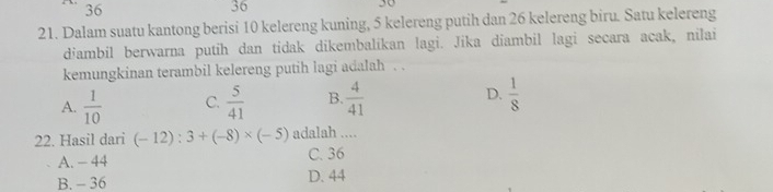 36
36
30
21. Dalam suatu kantong berisi 10 kelereng kuning, 5 kelereng putih dan 26 kelereng biru. Satu kelereng
diambil berwarna putih dan tidak dikembalikan lagi. Jika diambil lagi secara acak, nilai
kemungkinan terambil kelereng putih lagi adalah . .
A.  1/10  C.  5/41  B.  4/41  D.  1/8 
22. Hasil dari (-12):3+(-8)* (-5) adalah ....
A. - 44 C. 36
B. - 36 D. 44