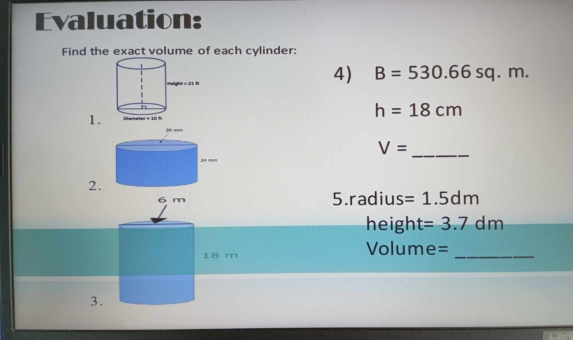 Evaluation: 
Find the exact volume of each cylinder: 
Heig ht=21ft
4) B=530.66sq.m.
h=18cm
1. Diameter =10ft
30 mm
V= _
24 mm
2. 
5.radius =1.5dm
height =3.7dm
18 m
_
Volume=
3.