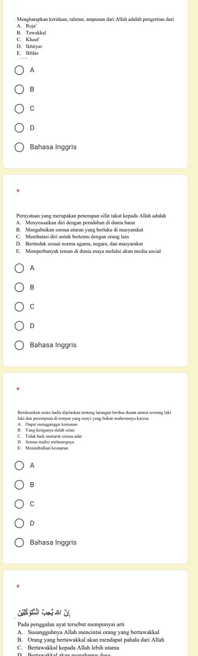 Mengharapkan keridaan, rahmat, ampunan dari Allah adalah pengertian dari
A. Roja
B. Tawakkal
C. Khauf
D. Ikhtiyar
E. Ikhlas
A
B
C
D
Bahasa Inggris
Pernyataan yang merupakan penerapan sifat takut kepada Allah adalah
A. Menyesuaikan diri dengan peradaban di dunia barat
B. Mengabaikan semua aturan yang berlaku di masyarakat
C. Membatasi diri untuk bertemu dengan orang lain
D. Bertindak sesuai norma agama, negara, dan masyarakat
E. Memperbanyak teman di dunia maya melalui akun media social
A
B
C
Bahasa Inggris
Berdasarkan suatu hadis dijelaskan tentang larangan berdua duaan antara seorang laki
laki dan perempuan di tempat yang sunyi yang bukan mahromnya karena
A. Dapat mengganggu kemanan
B. Yang ketiganya dalah setan
C. Tidak baik menurut semua adat
D. Semua tradisi melarangnya
E. Menimbulkan keonaran
A
B
C
D
Bahasa Inggris
CA à 
Pada penggalan ayat tersebut mempunyai arti
A. Susungguhnya Allah mencintai orang yang bertawakkal
B. Orang yang bertawakkal akan mendapat pahala dari Allah
C. Bertawakkal kepada Allah lebih utama