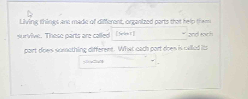 Living things are made of different, organized parts that help them 
survive. These parts are called [ Select ] and each 
part does something different. What each part does is callled its 
structure