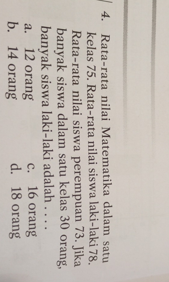 Rata-rata nilai Matematika dalam satu
kelas 75. Rata-rata nilai siswa laki-laki 78.
Rata-rata nilai siswa perempuan 73. Jika
banyak siswa dalam satu kelas 30 orang,
banyak siswa laki-laki adalah . . . .
a. 12 orang
c. 16 orang
b. 14 orang
d. 18 orang