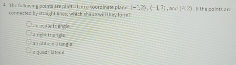 The following points are plotted on a coordinate plane: (-1,2), (-1,7) , and (4,2). If the points are
connected by straight lines, which shape will they form?
an acute triangle
a right triangle
an obtuse triangle
a quadrilateral