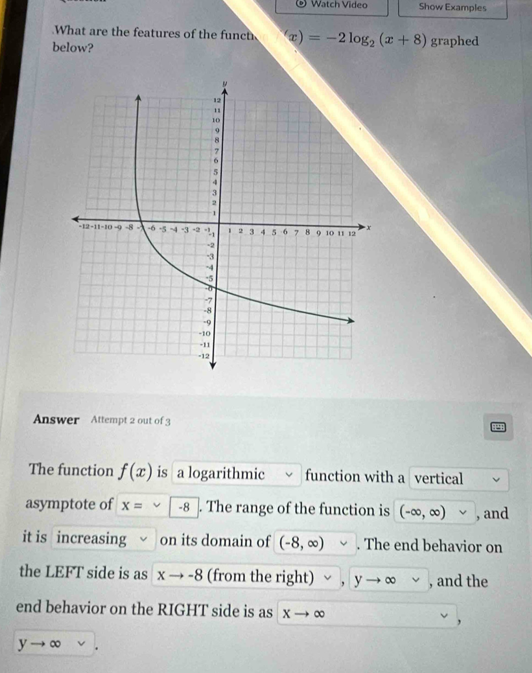 ® Watch Video Show Examples 
What are the features of the funct x)=-2log _2(x+8) graphed 
below? 
Answer Attempt 2 out of 3 
The function f(x) is a logarithmic function with a vertical 
asymptote of x= -8. The range of the function is (-∈fty ,∈fty ) v , and 
it is increasing on its domain of (-8,∈fty ). . The end behavior on 
the LEFT side is as xto -8 (from the right) yto ∈fty , and the 
end behavior on the RIGHT side is as X to 0 a
yto ∈fty