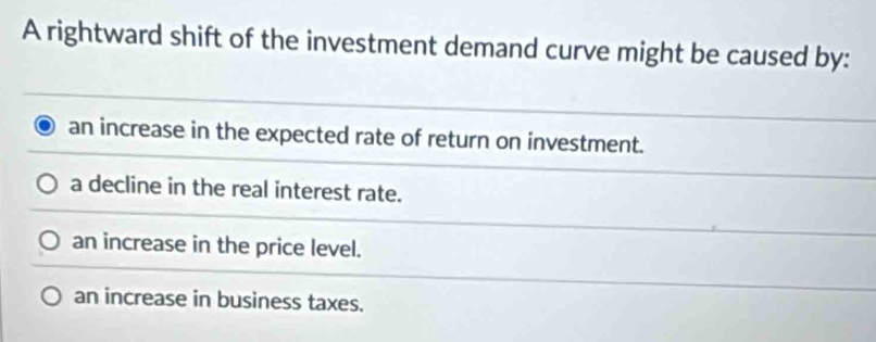 A rightward shift of the investment demand curve might be caused by:
an increase in the expected rate of return on investment.
a decline in the real interest rate.
an increase in the price level.
an increase in business taxes.