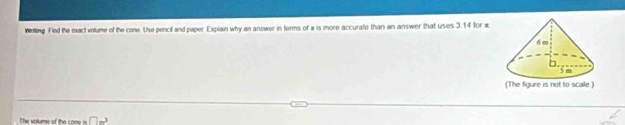 Wriking Find the exact volume of the cone. Use pencil and paper Explain why an answer in terms of π is more accurate than an answer that uses 3.14 for π
The volume of the cone is □ m^3