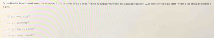 A particular investment loses, on average, 2.1% in value twice a year. Which equation represents the amount of money, 5, an investor will have after t years if the initial investment is
8400?
y=400(0.021)^x/2
y=400(0.021)^2b
y=400(1-0.021)^4/2
y=400(1-0.021)^2x