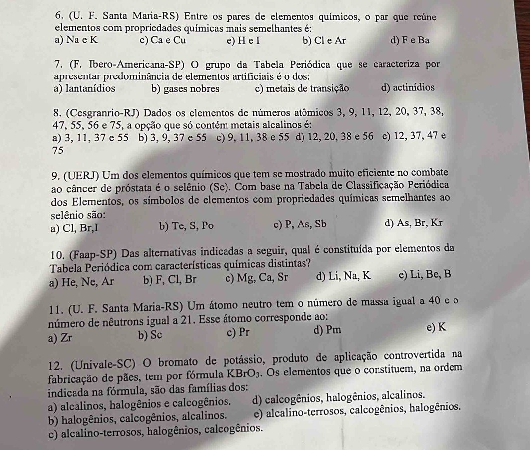 (U. F. Santa Maria-RS) Entre os pares de elementos químicos, o par que reúne
elementos com propriedades químicas mais semelhantes é:
a) Na e K c) Ca e Cu e) H e I b) Cl e Ar d) F e Ba
7. (F. Ibero-Americana-SP) O grupo da Tabela Periódica que se caracteriza por
apresentar predominância de elementos artificiais é o dos:
a) lantanídios b) gases nobres c) metais de transição d) actinídios
8. (Cesgranrio-RJ) Dados os elementos de números atômicos 3, 9, 11, 12, 20, 37, 38,
47, 55, 56 e 75, a opção que só contém metais alcalinos é:
a) 3, 11, 37 e 55 b) 3, 9, 37 e 55 c) 9, 11, 38 e 55 d) 12, 20, 38 e 56 e) 12, 37, 47 e
75
9. (UERJ) Um dos elementos químicos que tem se mostrado muito eficiente no combate
ao câncer de próstata é o selênio (Se). Com base na Tabela de Classificação Periódica
dos Elementos, os símbolos de elementos com propriedades químicas semelhantes ao
selênio são:
a) Cl, Br,I b) Te, S, Po c) P, As, Sb d) As, Br, Kr
10. (Faap-SP) Das alternativas indicadas a seguir, qual é constituída por elementos da
Tabela Periódica com características químicas distintas?
a) He, Ne, Ar b) F, Cl, Br c) Mg, Ca, Sr d) Li, Na, K e) Li, Be, B
11. (U. F. Santa Maria-RS) Um átomo neutro tem o número de massa igual a 40 e o
número de nêutrons igual a 21. Esse átomo corresponde ao:
d) Pm
a) Zr b) Sc c) Pr e) K
12. (Univale-SC) O bromato de potássio, produto de aplicação controvertida na
fabricação de pães, tem por fórmula KBrO_3. Os elementos que o constituem, na ordem
indicada na fórmula, são das famílias dos:
a) alcalinos, halogênios e calcogênios. d) calcogênios, halogênios, alcalinos.
b) halogênios, calcogênios, alcalinos. e) alcalino-terrosos, calcogênios, halogênios.
c) alcalino-terrosos, halogênios, calcogênios.