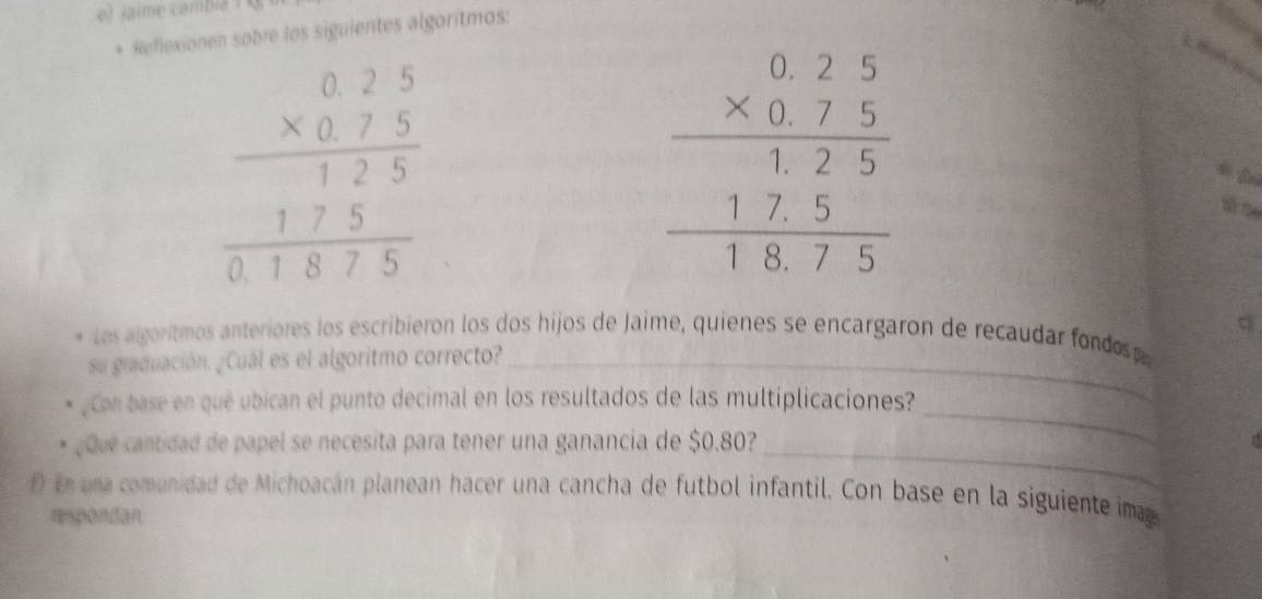 Jaime cambia  
* Reflexionen sobre los siguientes algoritmos:
beginarrayr 025 * 075 hline 125 hline 01875endarray
q
Los algoritmos anteriores los escribieron los dos hijos de Jaime, quienes se encargaron de recaudar fondo 
su giaduación. ¿Cuál es el algoritmo correcto?_
Con base en qué ubican el punto decimal en los resultados de las multiplicaciones?
ç que cantidad de papel se necesita para tener una ganancia de $0.80?_
_
f) en una comunidad de Michoacán planean hacer una cancha de futbol infantil. Con base en la siguiente ma
respondan