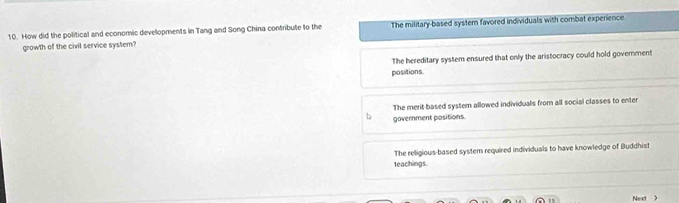 How did the political and economic developments in Tang and Song China contribute to the The military-based system favored individuals with combat experience
growth of the civil service system?
The hereditary system ensured that only the aristocracy could hold government
positions.
The merit-based system allowed individuals from all social classes to enter
government positions.
The religious-based system required individuals to have knowledge of Buddhist
teachings.
Next >