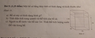 (1,25 điểm) Một bể cả bằng thủy tinh có hình dạng và kích thước như 
Hình 15. 
a) Bể cả này có hình đạng hình gi? 
b) Tính diện tích xung quanh và thể tích của bể cá. 
c) Người ta đễ nước vào bể cao 1w. Tính thể tích lượng n 
Đồ vào trong bễ.