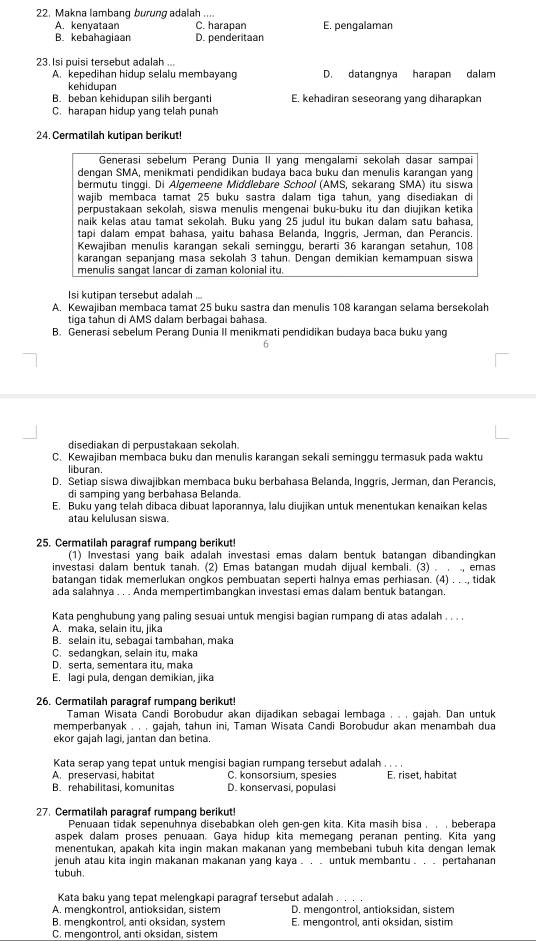 22, Makna lambang burung adalah ....
A. kenyataan C. harapan E. pengalaman
B. kebahagiaan D. penderitaan
23. Isi puisi tersebut adalah ...
A. kepedihan hidup selalu membayang D. datangnya harapan dalam
kehidupan
B. beban kehidupan silih berganti E. kehadiran seseorang yang diharapkan
C. harapan hidup yang telah punah
24. Cermatilah kutipan berikut!
Generasi sebelum Perang Dunia II yang mengalami sekolah dasar sampai
dengan SMA, menikmati pendidikan budaya baca buku dan menulis karangan yang
bermutu tinggi. Di Algemeene Middlebare School (AMS, sekarang SMA) itu siswa
wajib membaca tamat 25 buku sastra dalam tiga tahun, yang disediakan di
perpustakaan sekolah, siswa menulis mengenai buku-buku itu dan diujikan ketika
naik kelas atau tamat sekolah. Buku yang 25 judul itu bukan dalam satu bahasa,
tapi dalam empat bahasa, yaitu bahasa Belanda, Inggris, Jerman, dan Perancis
Kewajiban menulis karangan sekali seminggu, berarti 36 karangan setahun, 108
karangan sepanjang masa sekolah 3 tahun. Dengan demikian kemampuan siswa
menulis sangat lancar di zaman kolonial itu.
Isi kutipan tersebut adalah ...
A. Kewajiban membaca tamat 25 buku sastra dan menulis 108 karanqan selama bersekolah
tiga táhun di AMS dalam berbagai bahasa.
B. Generasi sebelum Perang Dunia II menikmati pendidikan budaya baca buku yang
6
disediakan di perpustakaan sekolah.
C. Kewajiban membaca buku dan menulis karangan sekali seminggu termasuk pada waktu
liburan.
D. Setiap siswa diwajibkan membaca buku berbahasa Belanda, Inggris, Jerman, dan Perancis
di samping vạng berbahasa Belanda.
E. Buku yang telah dibaca dibuat laporannya, lalu diujikan untuk menentukan kenaikan kelas
atau kelulusan siswa.
25. Cermatilah paragraf rumpang berikut!
(1) Investasi yang baik adalah investasi emas dalam bentuk batangan dibandingkan
investasi dalam bentuk tanah. (2) Emas batangan mudah dijual kembali. (3) . . ., emas
batangan tidak memerlukan ongkos pembuatan seperti halnya emas perhiasan. (4) . . ., tidak
ada salahnya . . . Anda mempertimbangkan investasi emas dalam bentuk batangan.
Kata penghubung yang paling sesuai untuk mengisi bagian rumpang di atas adalah . . . .
A. maka, selain itu, jika
B. selain itu, sebagai tambahan, maka
C. sedangkan, selain itu, maka
D. serta, sementara itu, maka
E. laqí pula, dengan demikian, jika
26. Cermatilah paragraf rumpang berikut!
Taman Wisata Candi Borobudur akan dijadikan sebagai lembaga . . , gajah. Dan untuk
memperbanyak . . , gajah, tahun ini, Taman Wisata Candi Borobudur akan menambah dua
ekor gajah lagi, jantan dan betina.
Kata serap yang tepat untuk mengisi bagian rumpang tersebut adalah . . . .
A. preservasi, habitat C. konsorsium, spesies E. riset, habitat
B. rehabilitasi, komunitas D. konservasi, populasi
27. Cermatilah paragraf rumpang berikut!
Penuaan tidak sepenuhnya disebabkan oleh gen-gen kita. Kita masih bisa , , , beberapa
aspek dalam proses penuaan. Gaya hidup kita memegang peranan penting. Kita yang
menentukan, apakah kita inqin makan makanan yang membebani tubuh kita dengan lemak
jenuh atau kita ingin makanan makanan yang kaya . . . untuk membantu . . . pertahanan
tubuh
Kata baku yang tepat melengkapi paragraf tersebut adalah .
A. mengkontrol, antioksidan, sistem D. mengontrol, antioksidan, sistem
B. mengkontrol, anti oksidan, system E. mengontrol, anti oksidan, sistim
C. mengontrol, anti oksidan, sistem