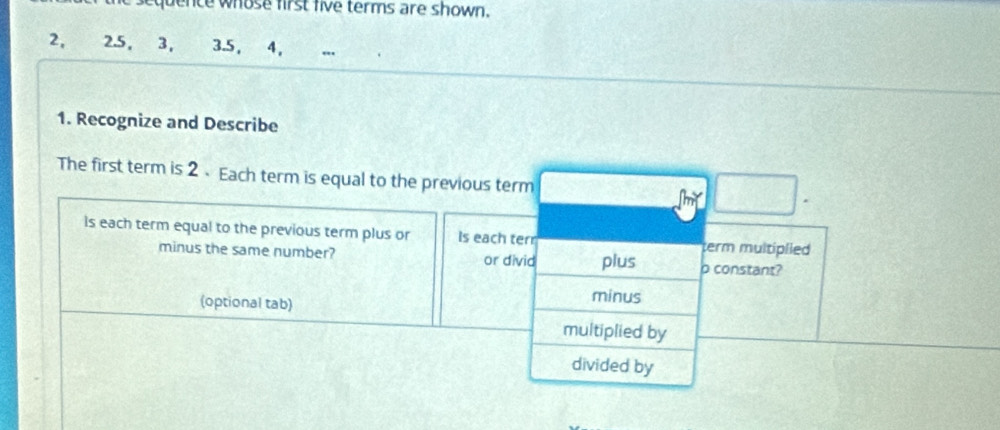 quence whose first five terms are shown.
2, 3. 5, 4, 
1. Recognize and Describe 
The first term is 2 、 Each term is equal to the previous term 
is each term equal to the previous term plus or Is each terr term multiplied 
minus the same number? or divid plus p constant? 
(optional tab) 
minus 
multiplied by 
divided by