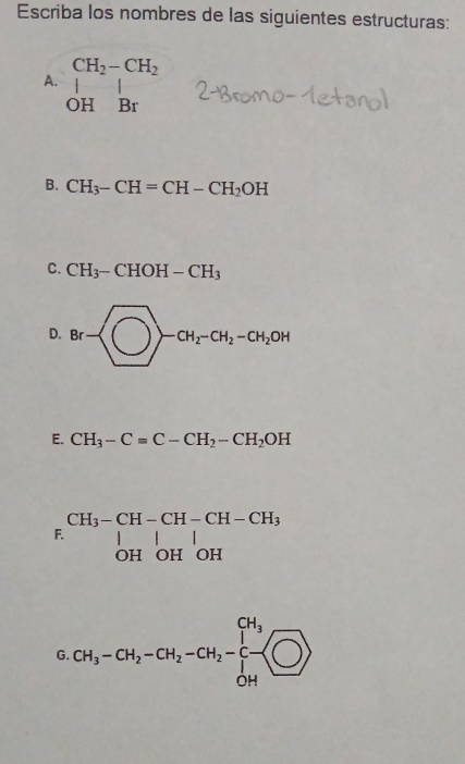 Escriba los nombres de las siguientes estructuras:
CH_2-CH_2
A. _(OH)^1Br
B. CH_3-CH=CH-CH_2OH
C. CH_3-CHOH-CH_3
D. Br-
E. CH_3-C=C-CH_2-CH_2OH
beginarrayr CH_3-CH-CH-CH-CH_3| OHOHOHendarray.
G. CH_3-CH_2-CH_2-CH_2-[-CH_3 O OHendvmatrix