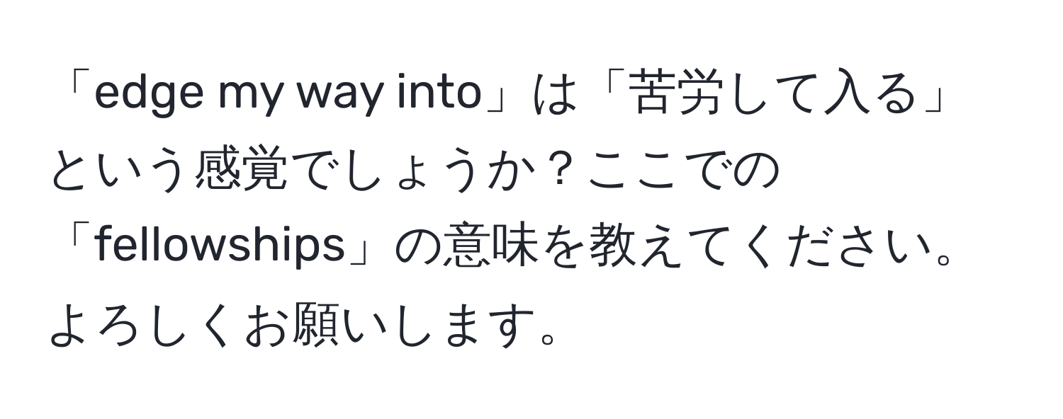 「edge my way into」は「苦労して入る」という感覚でしょうか？ここでの「fellowships」の意味を教えてください。よろしくお願いします。