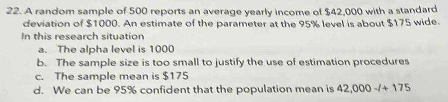 A random sample of 500 reports an average yearly income of $42,000 with a standard
deviation of $1000. An estimate of the parameter at the 95% level is about $175 wide.
In this research situation
a. The alpha level is 1000
b. The sample size is too small to justify the use of estimation procedures
c. The sample mean is $175
d. We can be 95% confident that the population mean is 42,000-/+175