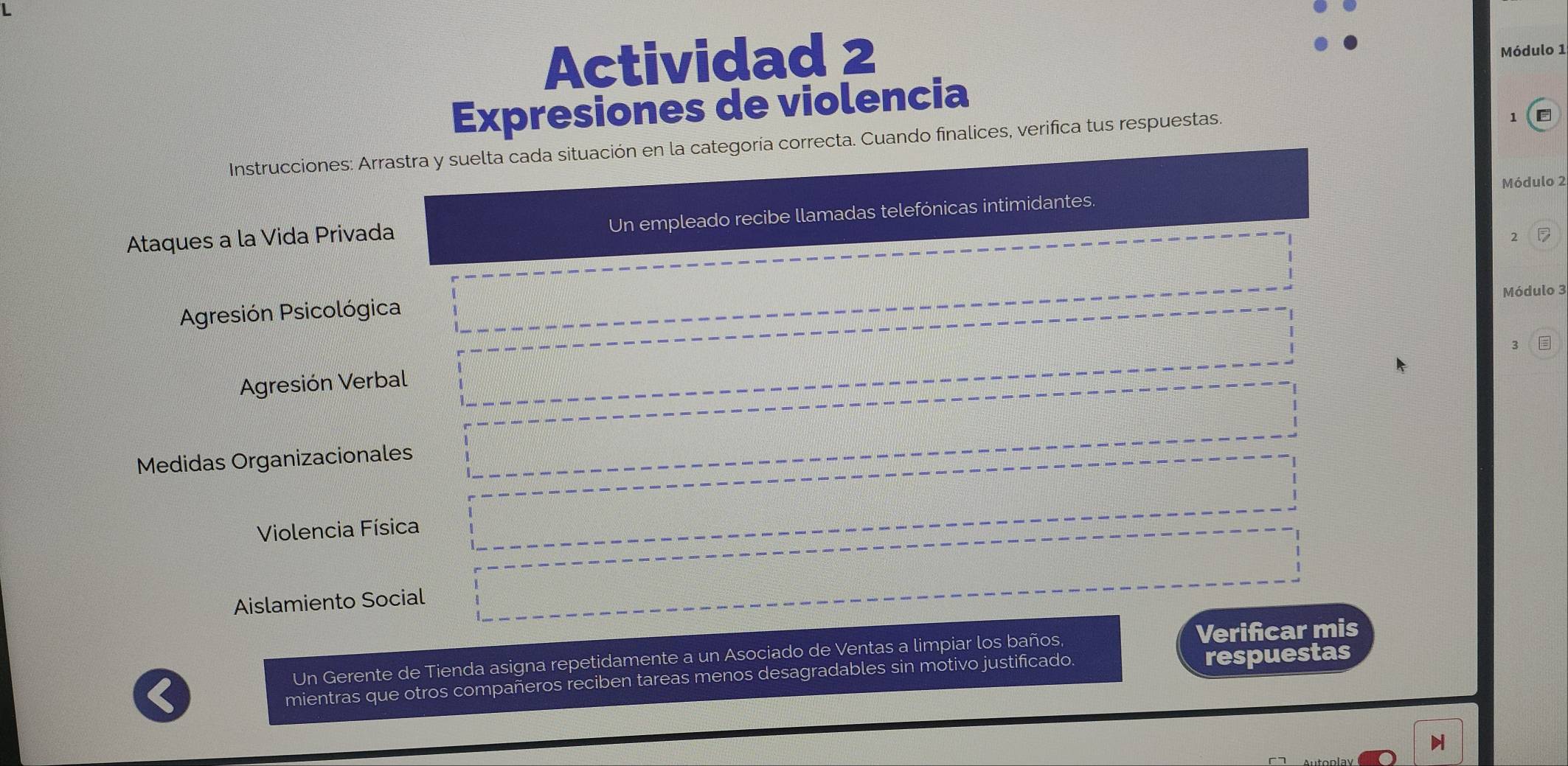 Actividad 2 Módulo 1 
Expresiones de violencia 
Instrucciones: Arrastra y suelta cada situación en la categoría correcta. Cuando finalices, verifica tus respuestas. 
Módulo 2 
Ataques a la Vida Privada Un empleado recibe llamadas telefónicas intimidantes. 
2 7
Módulo 3
Agresión Psicológica 
Agresión Verbal 
Medidas Organizacionales 
Violencia Física 
Aislamiento Social 
Un Gerente de Tienda asigna repetidamente a un Asociado de Ventas a limpiar los baños, Verifcar mis 
mientras que otros compañeros reciben tareas menos desagradables sin motivo justificado 
respuestas