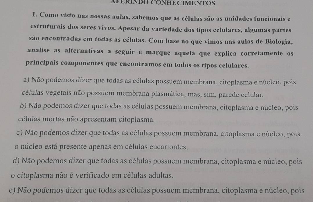 AFÉRINDO CONHECIMENTOS
1. Como visto nas nossas aulas, sabemos que as células são as unidades funcionais e
estruturais dos seres vivos. Apesar da variedade dos tipos celulares, algumas partes
são encontradas em todas as células. Com base no que vimos nas aulas de Biologia,
analise as alternativas a seguir e marque aquela que explica corretamente os
principais componentes que encontramos em todos os tipos celulares.
a) Não podemos dizer que todas as células possuem membrana, citoplasma e núcleo, pois
células vegetais não possuem membrana plasmática, mas, sim, parede celular.
b) Não podemos dizer que todas as células possuem membrana, citoplasma e núcleo, pois
células mortas não apresentam citoplasma.
c) Não podemos dizer que todas as células possuem membrana, citoplasma e núcleo, pois
o núcleo está presente apenas em células eucariontes.
d) Não podemos dizer que todas as células possuem membrana, citoplasma e núcleo, pois
o citoplasma não é verificado em células adultas.
e) Não podemos dizer que todas as células possuem membrana, citoplasma e núcleo, pois