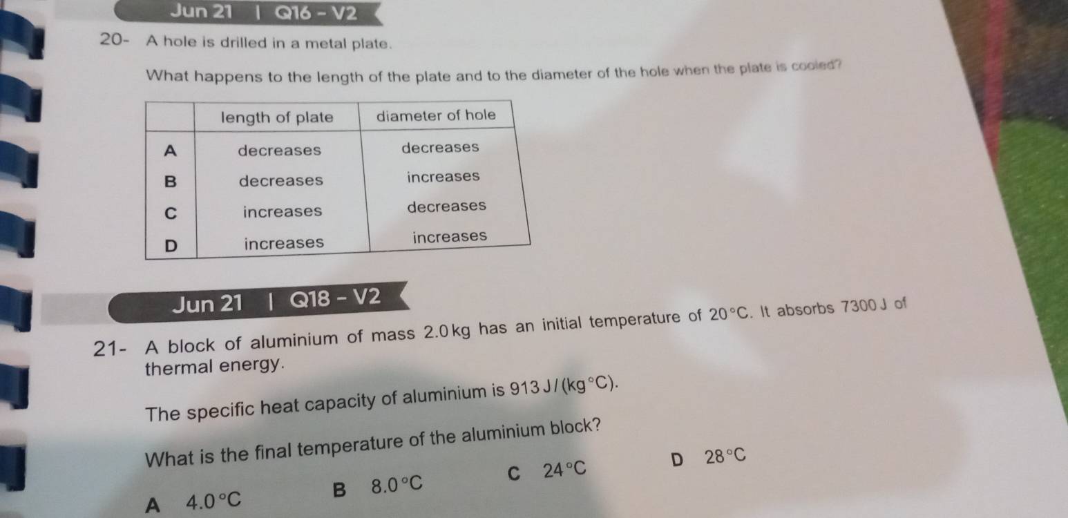 Jun 21 | Q16 − V2
20- A hole is drilled in a metal plate.
What happens to the length of the plate and to the diameter of the hole when the plate is cooled?
Jun 21 | Q18 - V2
21- A block of aluminium of mass 2.0kg has an initial temperature of 20°C. It absorbs 7300 J of
thermal energy.
The specific heat capacity of aluminium is 913J/(kg°C). 
What is the final temperature of the aluminium block?
D 28°C
C 24°C
A 4.0°C
B 8.0°C