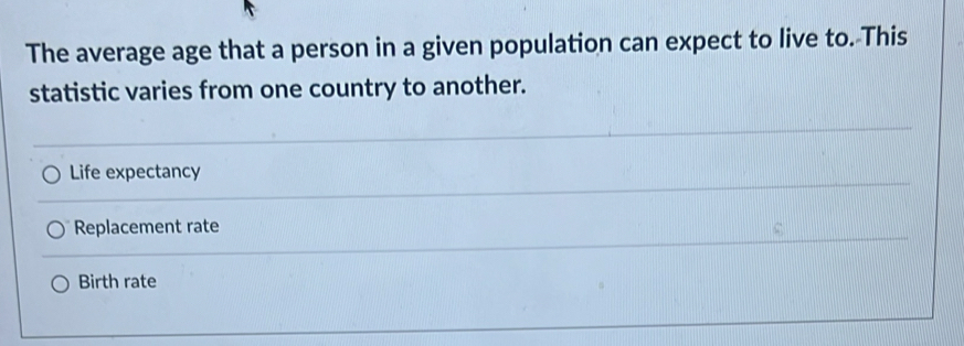 The average age that a person in a given population can expect to live to. This
statistic varies from one country to another.
Life expectancy
Replacement rate
Birth rate