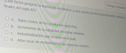 Tiempo restante
finales del siglo XX?
Que factor propició la transición de México a una nación predominantemente urbana
a. Bajos costos de los productos agrícolas.
b. Incremento de la natalidad en zonas urbanas.
c.Industrialización que se vivió en el país.
d. Altas tasas de mortalidad en las regiones rurales.