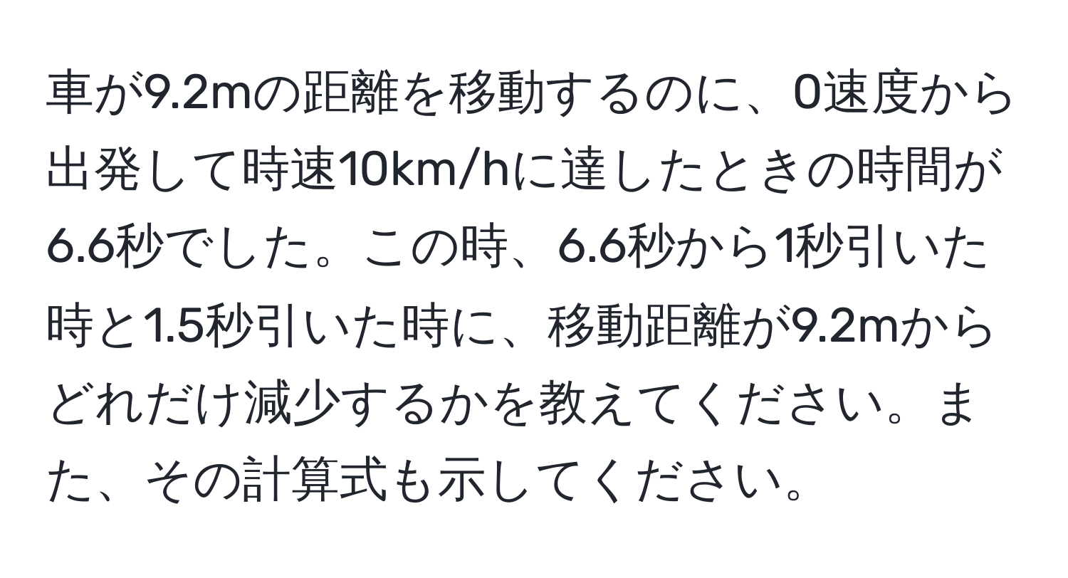 車が9.2mの距離を移動するのに、0速度から出発して時速10km/hに達したときの時間が6.6秒でした。この時、6.6秒から1秒引いた時と1.5秒引いた時に、移動距離が9.2mからどれだけ減少するかを教えてください。また、その計算式も示してください。