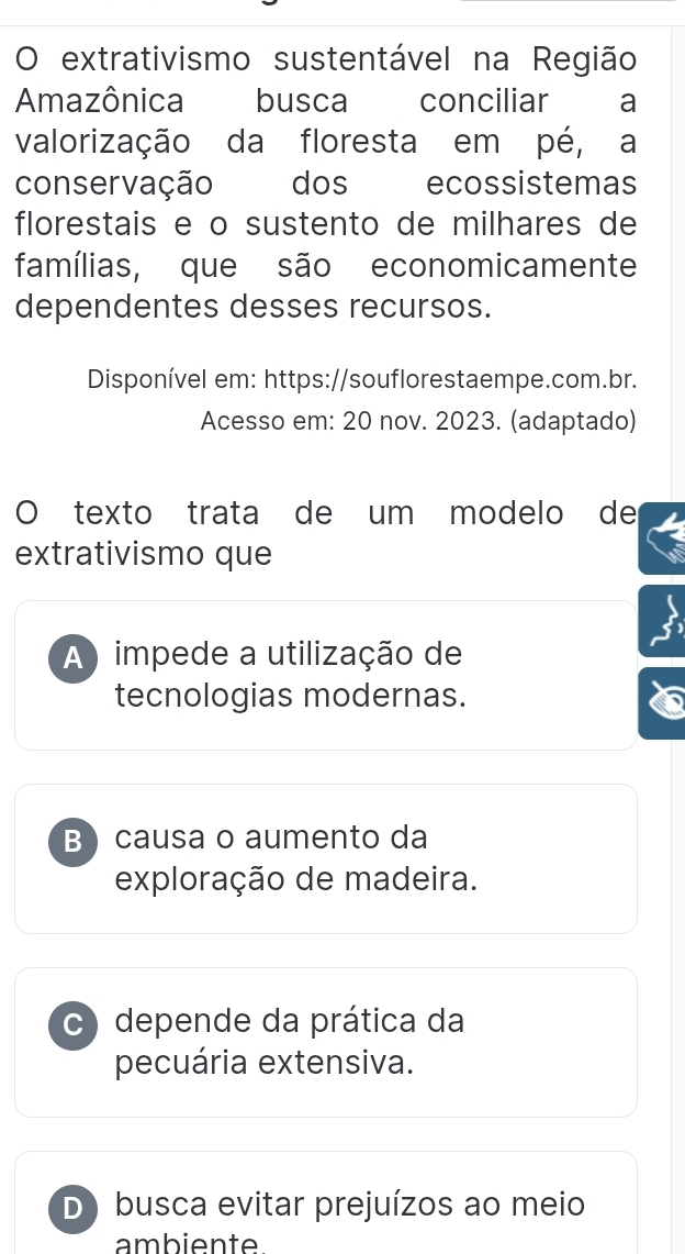 extrativismo sustentável na Região
Amazônica busca conciliar a
valorização da floresta em pé, a
conservação dos ecossistemas
florestais e o sustento de milhares de
famílias, que são economicamente
dependentes desses recursos.
Disponível em: https://souflorestaempe.com.br.
Acesso em: 20 nov. 2023. (adaptado)
O texto trata de um modelo de
extrativismo que
A ) impede a utilização de
tecnologias modernas.
B) causa o aumento da
exploração de madeira.
c) depende da prática da
pecuária extensiva.
D) busca evitar prejuízos ao meio
ambiente