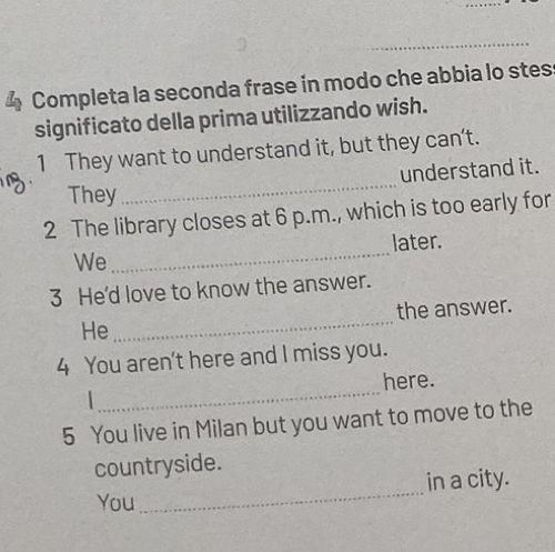 Completa la seconda frase in modo che abbia lo stes 
significato della prima utilizzando wish. 
1 They want to understand it, but they can’t. 
_ 
understand it. 
They 
2 The library closes at 6 p.m., which is too early for 
We_ later. 
3 He'd love to know the answer. 
He _the answer. 
4 You aren't here and I miss you. 
_ 
here. 
5 You live in Milan but you want to move to the 
countryside. 
You _in a city.