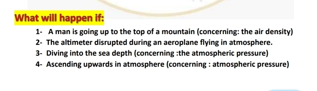 What will happen if: 
1- A man is going up to the top of a mountain (concerning: the air density) 
2- The altimeter disrupted during an aeroplane flying in atmosphere. 
3- Diving into the sea depth (concerning :the atmospheric pressure) 
4- Ascending upwards in atmosphere (concerning : atmospheric pressure)