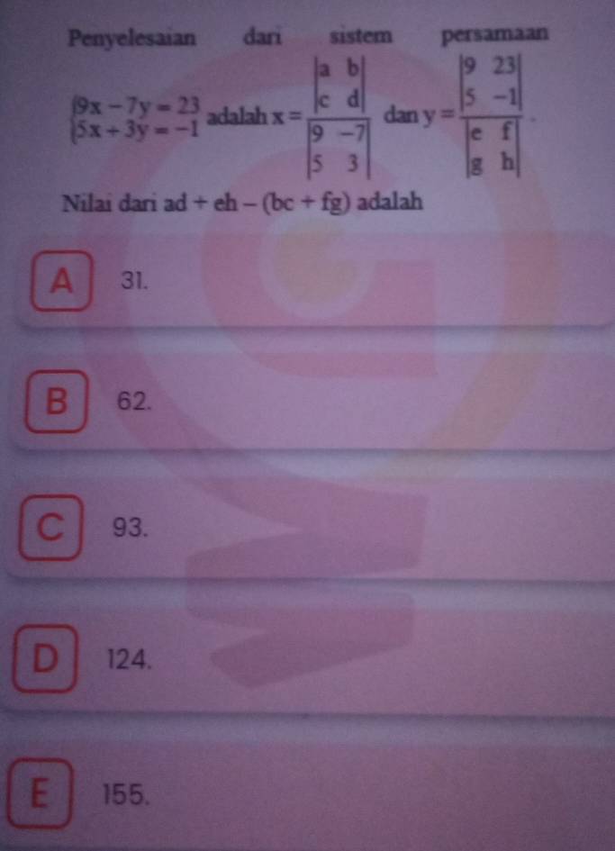 Penyelesaian dari sistem persamaan
beginarrayl 9x-7y=23 5x+3y=-1endarray. adalah x=frac beginvmatrix a&b c&dendvmatrix beginvmatrix 9&-7 5&3endvmatrix  dan y=frac beginvmatrix 9&23 5&-1endvmatrix beginvmatrix c&f g&hendvmatrix 
Nilai dari ad +eh-(bc+fg) adalah
A 31.
B a ₹62.
C 93.
D 124.
E 155.