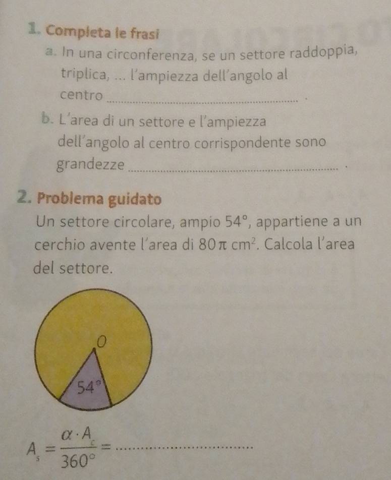 Completa le frasi
a. In una circonferenza, se un settore raddoppia,
triplica, ... l’ampiezza dell’angolo al
centro _.
b. L’area di un settore e l’ampiezza
dell’angolo al centro corrispondente sono
grandezze _.
2. Problema guidato
Un settore circolare, ampio 54° , appartiene a un
cerchio avente l’area di 80π cm^2. Calcola l’area
del settore.
_ A_s=frac alpha · A_s360°=